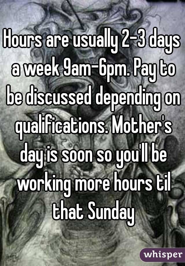 Hours are usually 2-3 days a week 9am-6pm. Pay to be discussed depending on qualifications. Mother's day is soon so you'll be working more hours til that Sunday