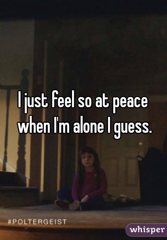 I just feel so at peace when I'm alone I guess.