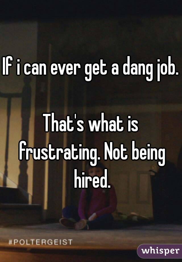 If i can ever get a dang job. 
That's what is frustrating. Not being hired.