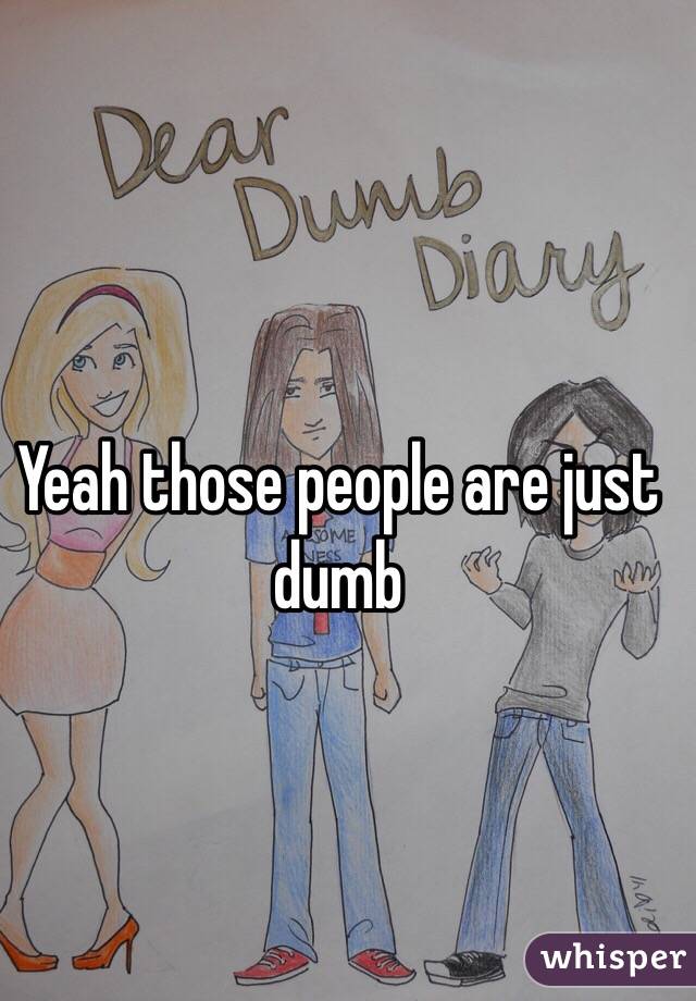Yeah those people are just dumb
