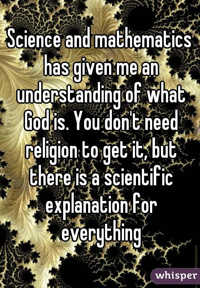 Science and mathematics has given me an understanding of what God is. You don't need religion to get it, but there is a scientific explanation for everything