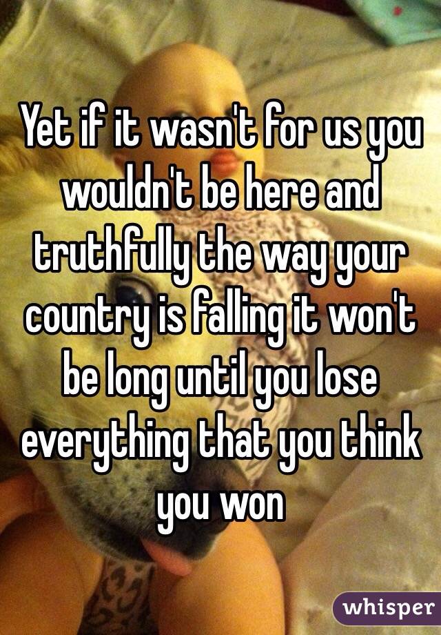 Yet if it wasn't for us you wouldn't be here and truthfully the way your country is falling it won't be long until you lose everything that you think you won