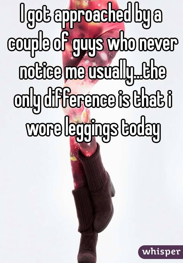 I got approached by a couple of guys who never notice me usually...the only difference is that i wore leggings today