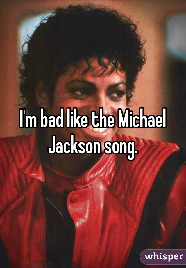 I'm bad like the Michael Jackson song.