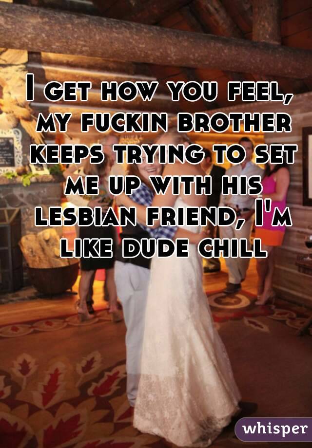 I get how you feel, my fuckin brother keeps trying to set me up with his lesbian friend, I'm like dude chill