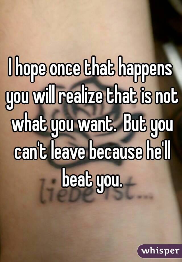 I hope once that happens you will realize that is not what you want.  But you can't leave because he'll beat you.