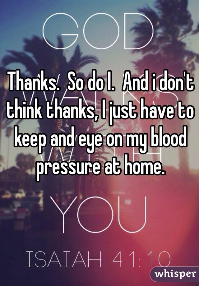 Thanks.  So do I.  And i don't think thanks, I just have to keep and eye on my blood pressure at home.  