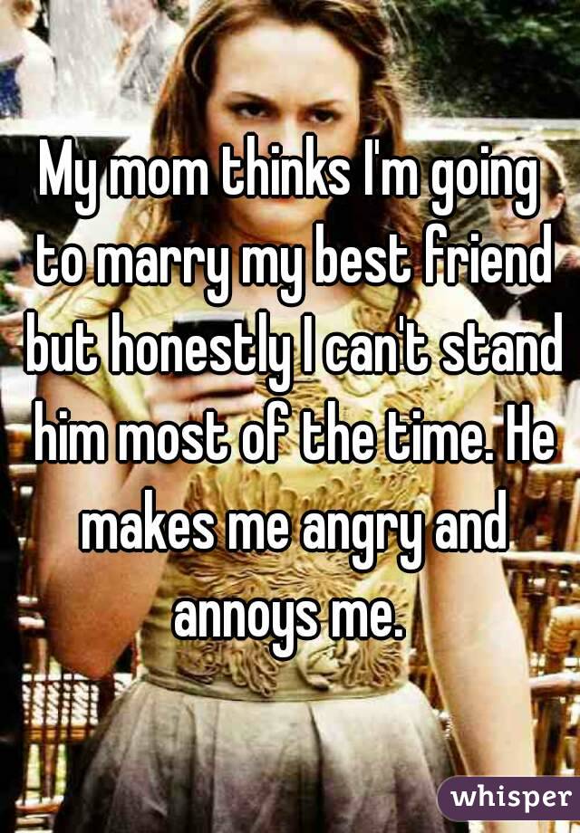 My mom thinks I'm going to marry my best friend but honestly I can't stand him most of the time. He makes me angry and annoys me. 