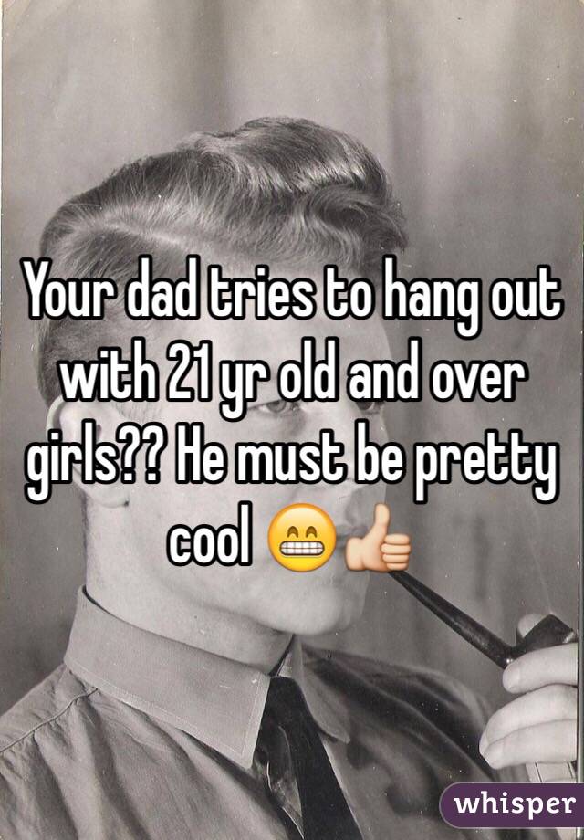 Your dad tries to hang out with 21 yr old and over girls?? He must be pretty cool 😁👍