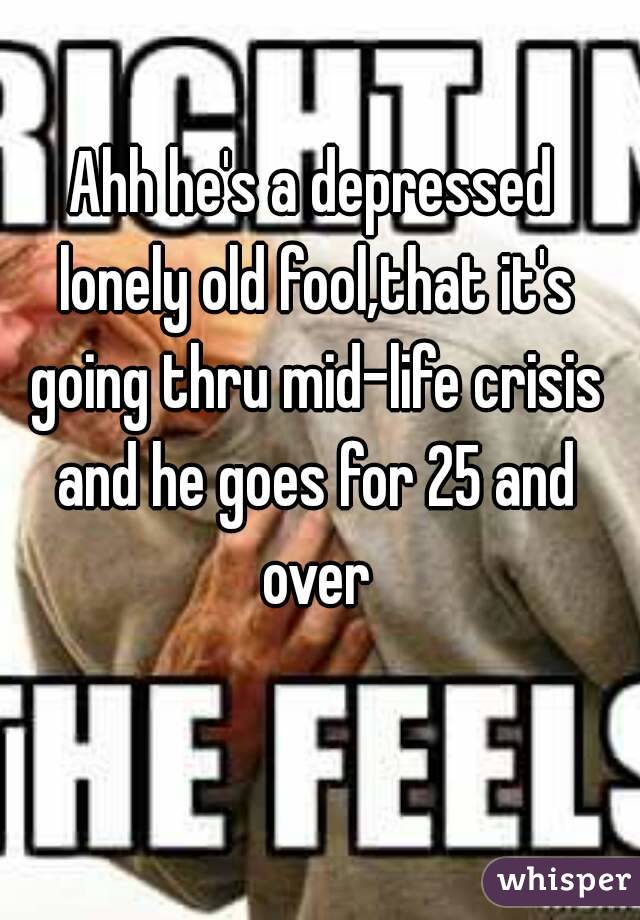Ahh he's a depressed lonely old fool,that it's going thru mid-life crisis and he goes for 25 and over