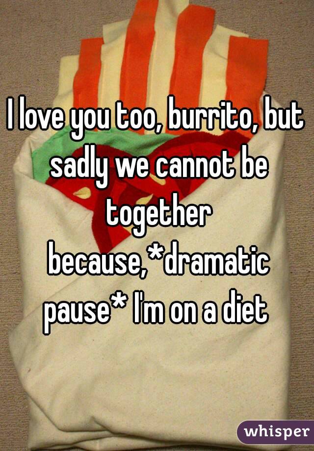 I love you too, burrito, but sadly we cannot be together because,*dramatic pause* I'm on a diet 