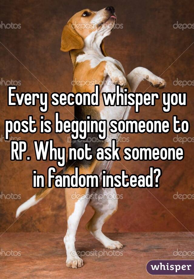 Every second whisper you post is begging someone to RP. Why not ask someone in fandom instead?