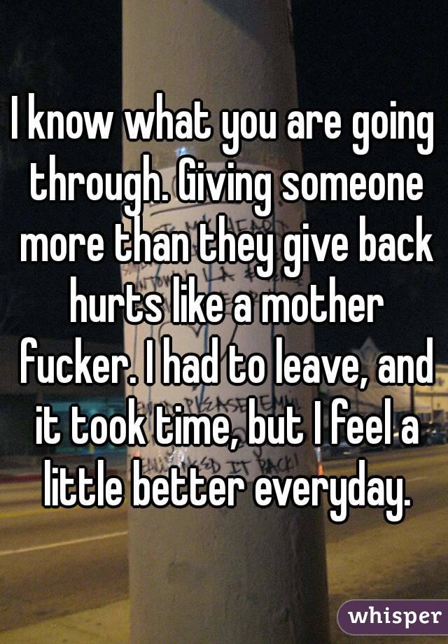 I know what you are going through. Giving someone more than they give back hurts like a mother fucker. I had to leave, and it took time, but I feel a little better everyday.