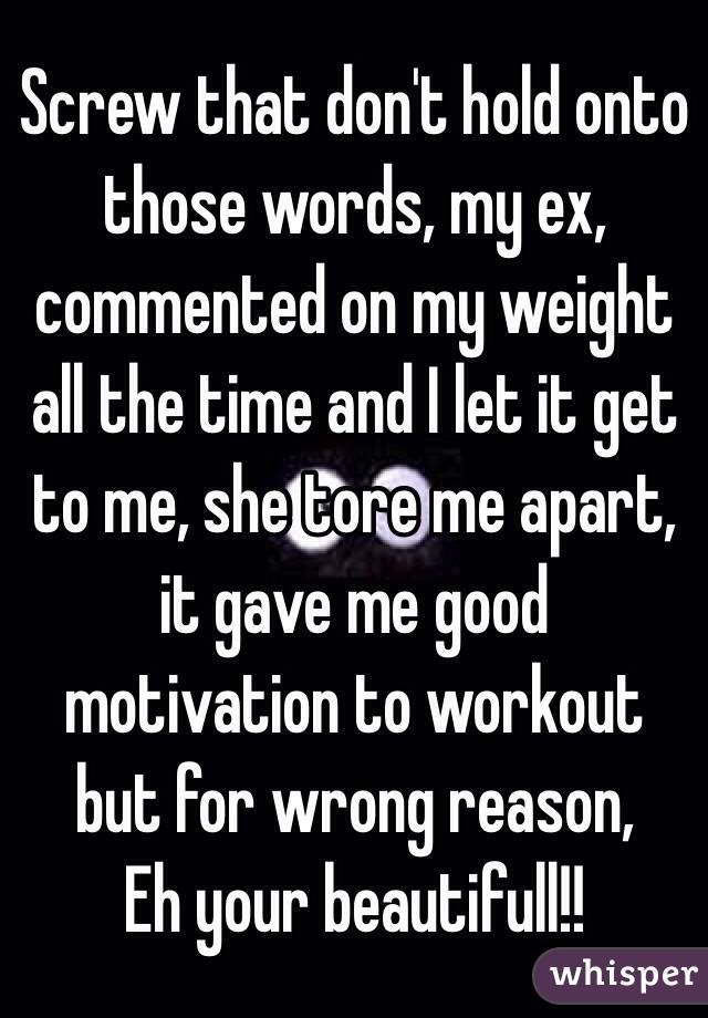 Screw that don't hold onto those words, my ex, commented on my weight all the time and I let it get to me, she tore me apart, it gave me good motivation to workout but for wrong reason, 
Eh your beautifull!! 