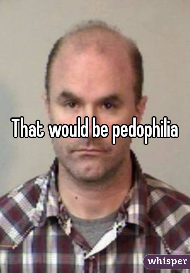 That would be pedophilia