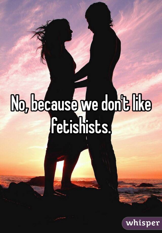 No, because we don't like fetishists. 