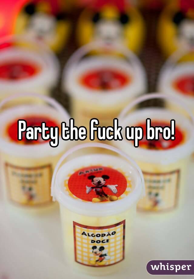 Party the fuck up bro!