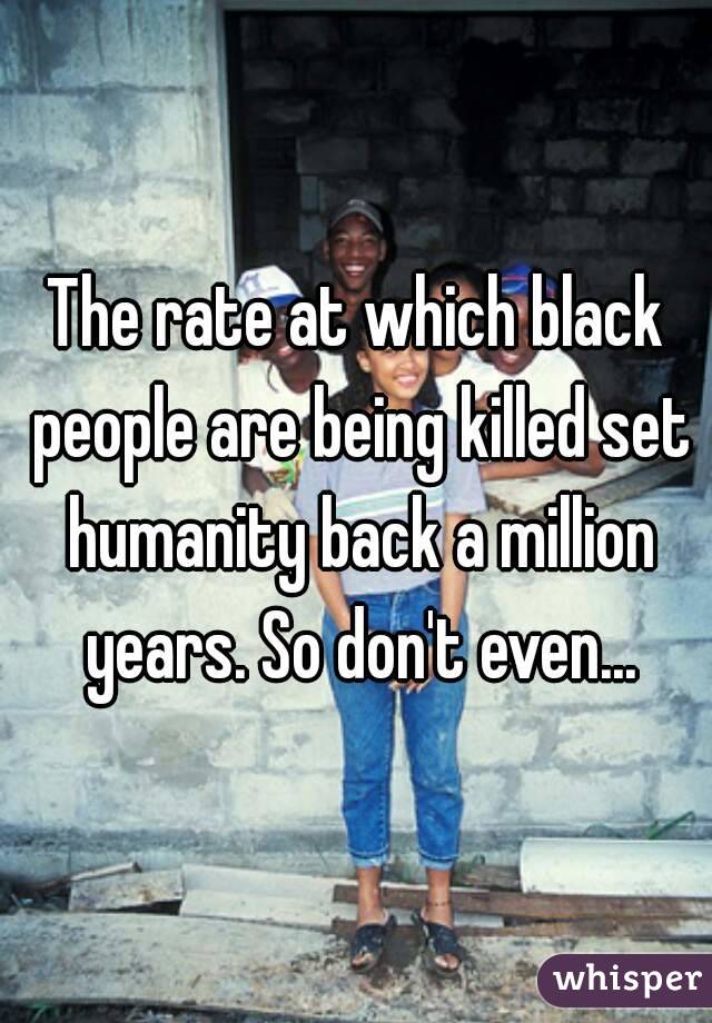 The rate at which black people are being killed set humanity back a million years. So don't even...