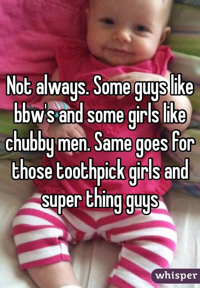 Not always. Some guys like bbw's and some girls like chubby men. Same goes for those toothpick girls and super thing guys