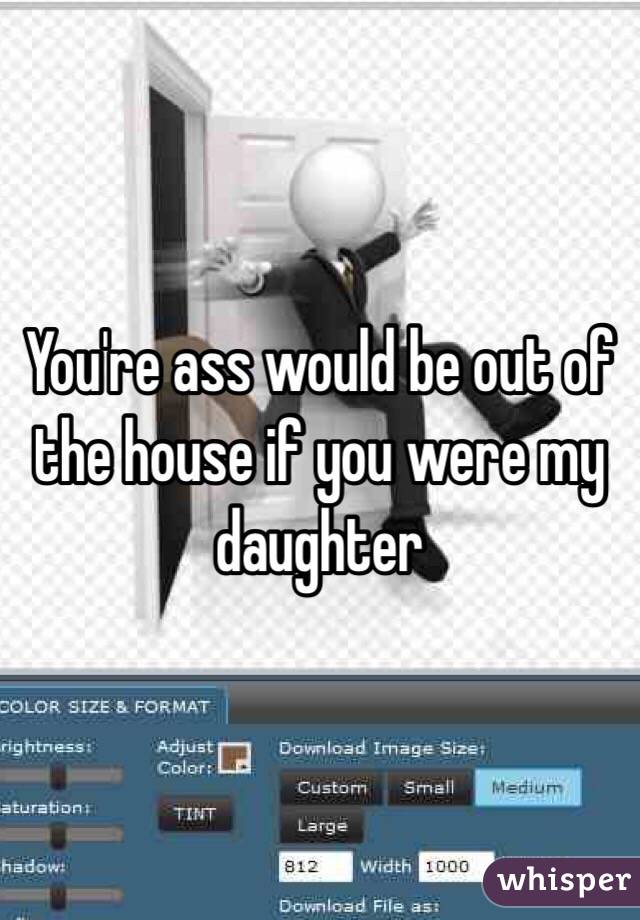 You're ass would be out of the house if you were my daughter 
