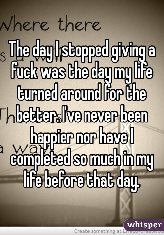 The day I stopped giving a fuck was the day my life turned around for the better. I've never been happier nor have I completed so much in my life before that day.