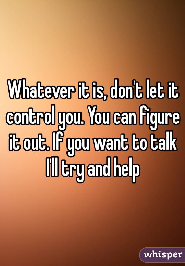 Whatever it is, don't let it control you. You can figure it out. If you want to talk I'll try and help 