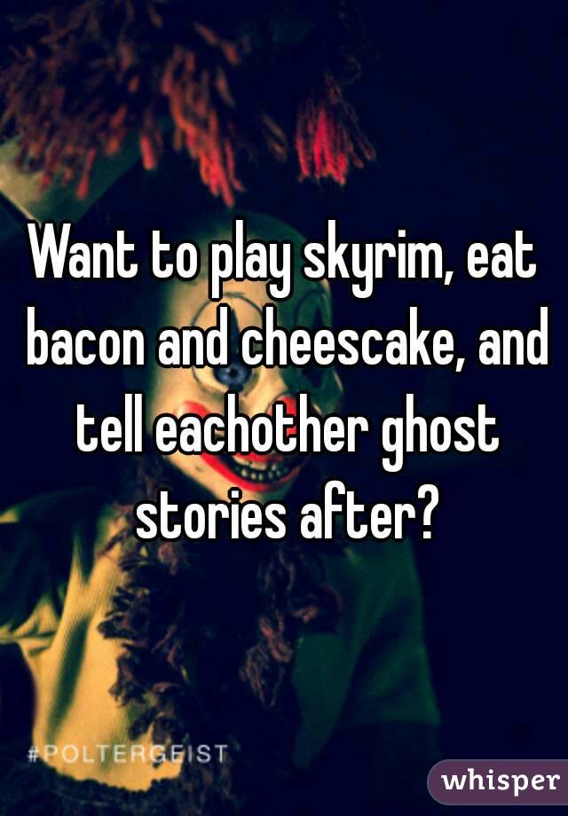 Want to play skyrim, eat bacon and cheescake, and tell eachother ghost stories after?