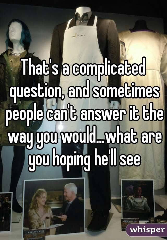 That's a complicated question, and sometimes people can't answer it the way you would...what are you hoping he'll see