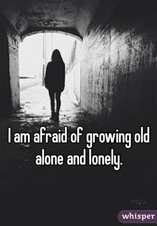 I am afraid of growing old alone and lonely. 