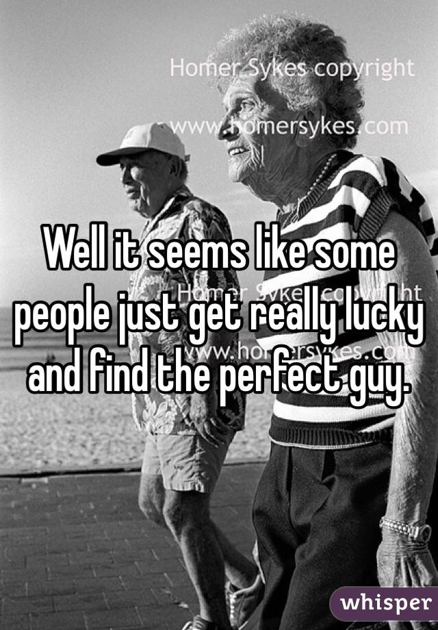 Well it seems like some people just get really lucky and find the perfect guy.