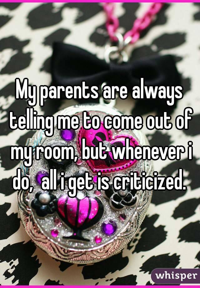 My parents are always telling me to come out of my room, but whenever i do,  all i get is criticized. 