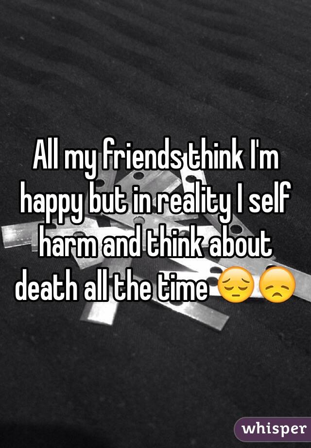 All my friends think I'm happy but in reality I self harm and think about death all the time 😔😞