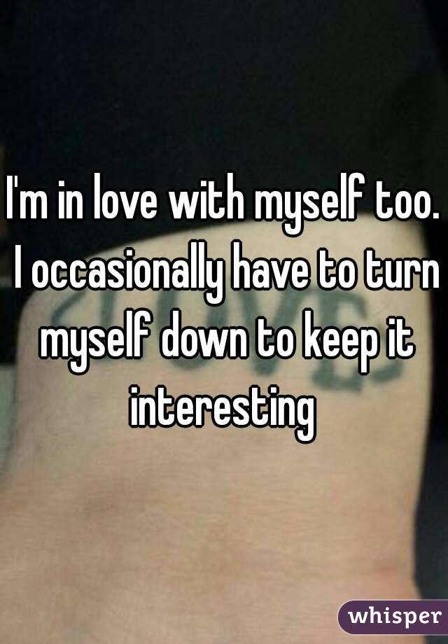 I'm in love with myself too. I occasionally have to turn myself down to keep it interesting 