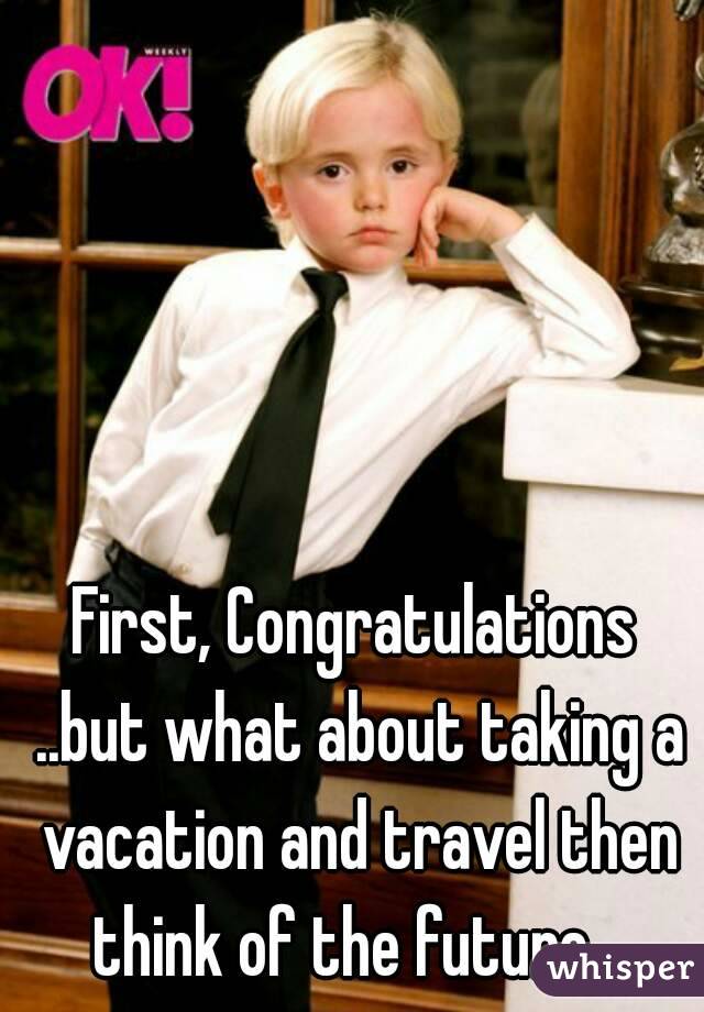First, Congratulations ..but what about taking a vacation and travel then think of the future ..