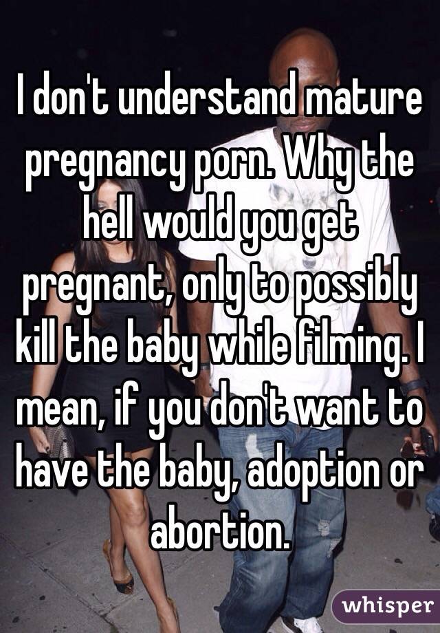 I don't understand mature pregnancy porn. Why the hell would you get pregnant, only to possibly kill the baby while filming. I mean, if you don't want to have the baby, adoption or abortion.