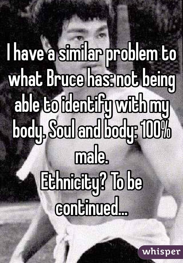 I have a similar problem to what Bruce has: not being able to identify with my body. Soul and body: 100% male. 
Ethnicity? To be continued...