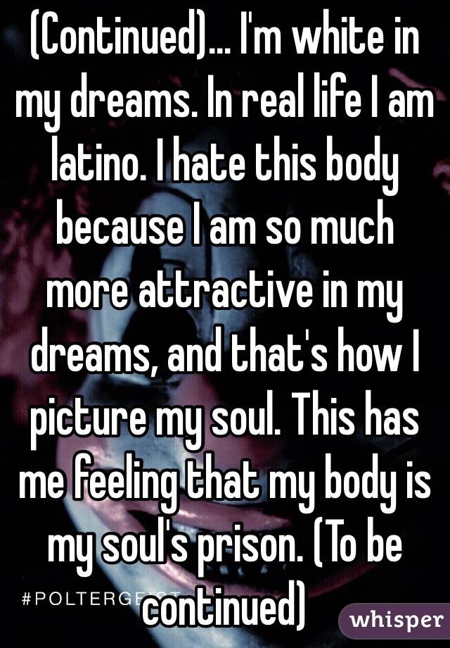 (Continued)... I'm white in my dreams. In real life I am latino. I hate this body because I am so much more attractive in my dreams, and that's how I picture my soul. This has me feeling that my body is my soul's prison. (To be continued)
