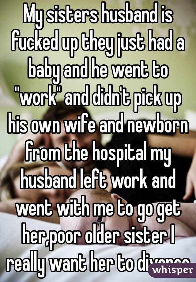 My sisters husband is fucked up they just had a baby and he went to "work" and didn't pick up his own wife and newborn from the hospital my husband left work and went with me to go get her,poor older sister I really want her to divorce 