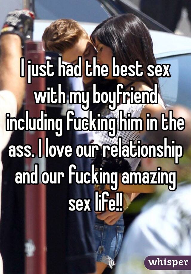 I just had the best sex with my boyfriend including fucking him in the ass. I love our relationship and our fucking amazing sex life!! 