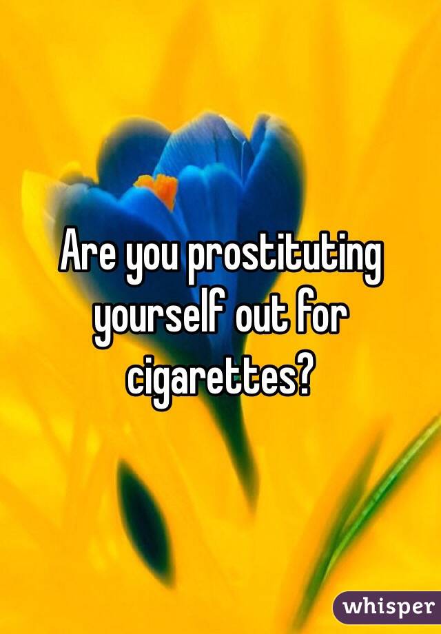 Are you prostituting yourself out for cigarettes?