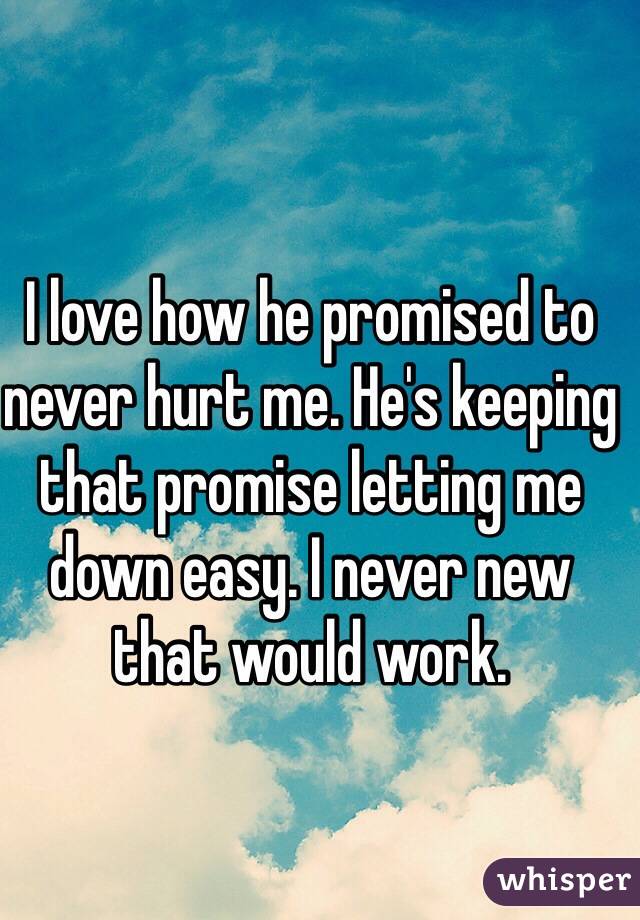 I love how he promised to never hurt me. He's keeping that promise letting me down easy. I never new that would work. 