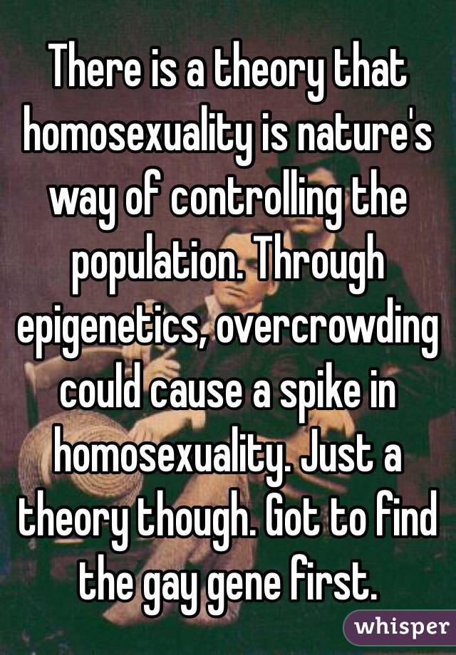 There is a theory that homosexuality is nature's way of controlling the population. Through epigenetics, overcrowding could cause a spike in homosexuality. Just a theory though. Got to find the gay gene first. 