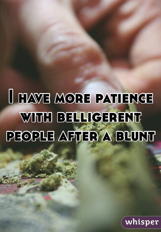 I have more patience with belligerent people after a blunt 