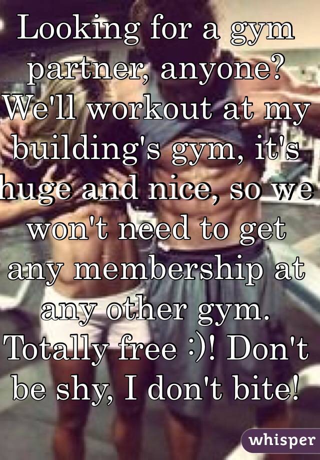Looking for a gym partner, anyone? We'll workout at my building's gym, it's huge and nice, so we won't need to get any membership at any other gym. Totally free :)! Don't be shy, I don't bite!