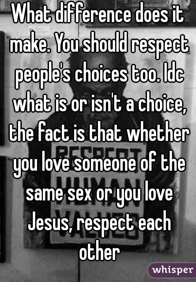 What difference does it make. You should respect people's choices too. Idc what is or isn't a choice, the fact is that whether you love someone of the same sex or you love Jesus, respect each other