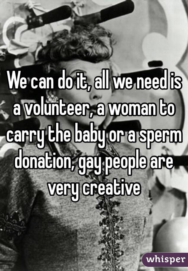 We can do it, all we need is a volunteer, a woman to carry the baby or a sperm donation, gay people are very creative 