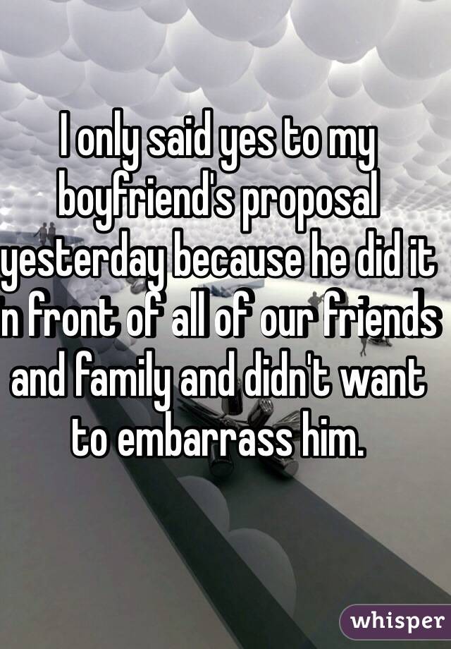 I only said yes to my boyfriend's proposal yesterday because he did it in front of all of our friends and family and didn't want to embarrass him.