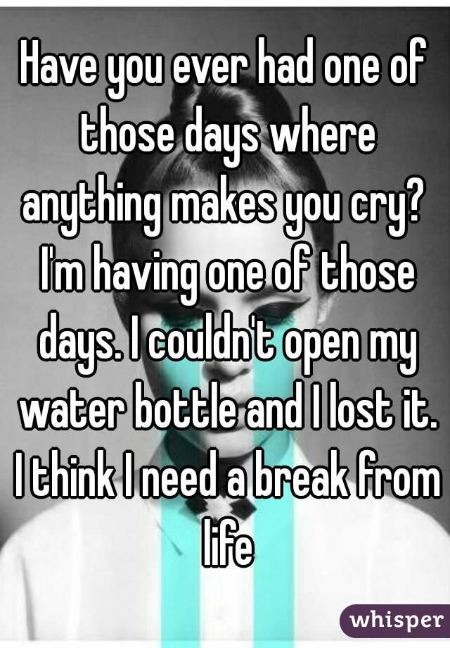 Have you ever had one of those days where anything makes you cry?  I'm having one of those days. I couldn't open my water bottle and I lost it. I think I need a break from life