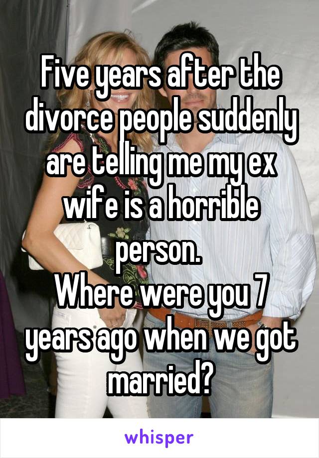 Five years after the divorce people suddenly are telling me my ex wife is a horrible person. 
Where were you 7 years ago when we got married?
