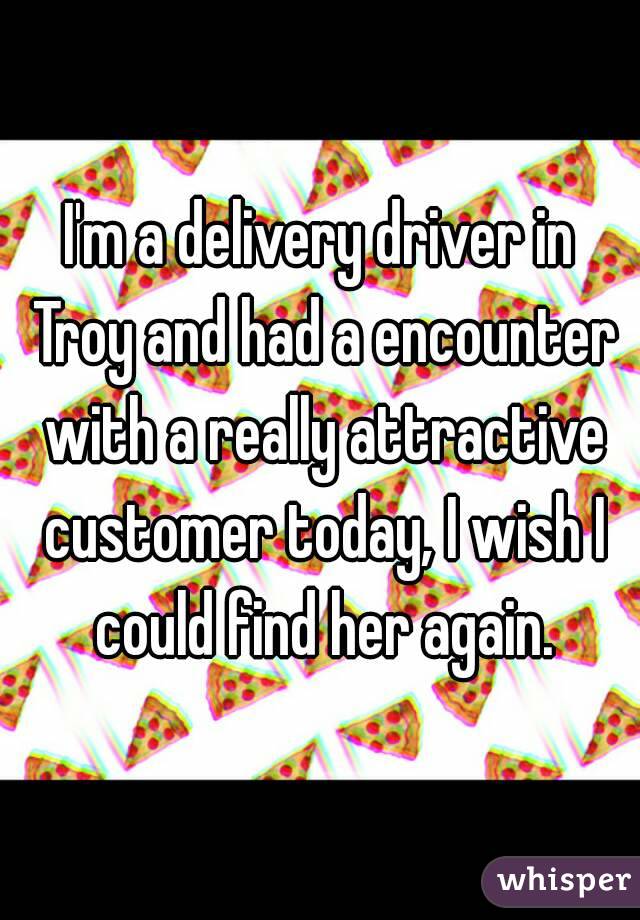I'm a delivery driver in Troy and had a encounter with a really attractive customer today, I wish I could find her again.